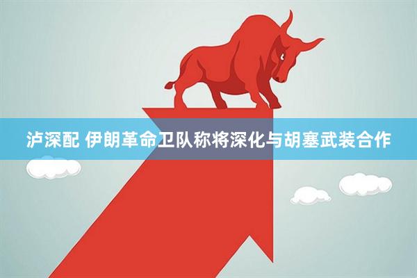 泸深配 伊朗革命卫队称将深化与胡塞武装合作