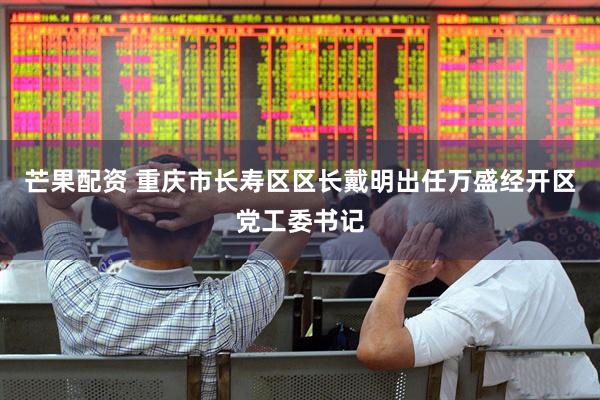 芒果配资 重庆市长寿区区长戴明出任万盛经开区党工委书记