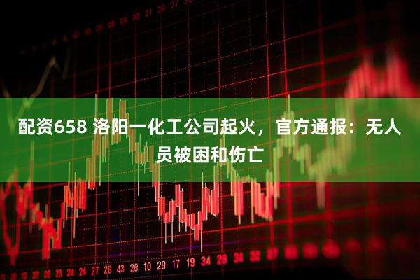 配资658 洛阳一化工公司起火，官方通报：无人员被困和伤亡