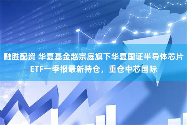 融胜配资 华夏基金赵宗庭旗下华夏国证半导体芯片ETF一季报最新持仓，重仓中芯国际
