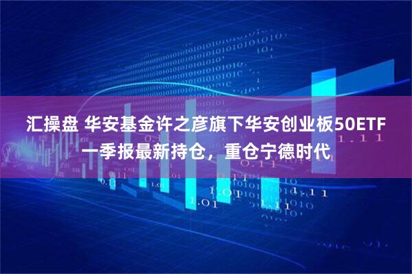汇操盘 华安基金许之彦旗下华安创业板50ETF一季报最新持仓，重仓宁德时代