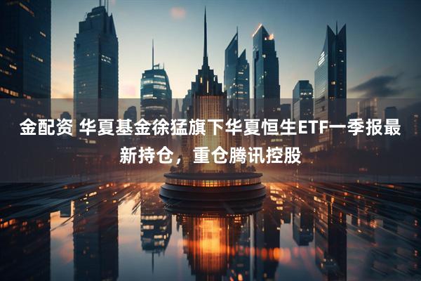 金配资 华夏基金徐猛旗下华夏恒生ETF一季报最新持仓，重仓腾讯控股