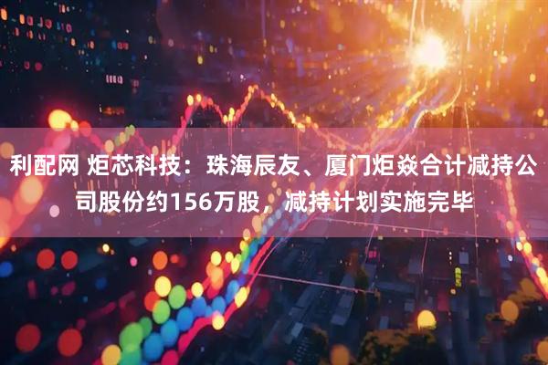 利配网 炬芯科技：珠海辰友、厦门炬焱合计减持公司股份约156万股，减持计划实施完毕