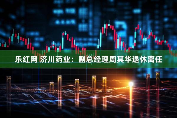 乐红网 济川药业：副总经理周其华退休离任