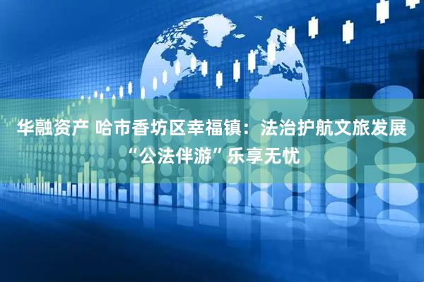 华融资产 哈市香坊区幸福镇：法治护航文旅发展“公法伴游”乐享无忧