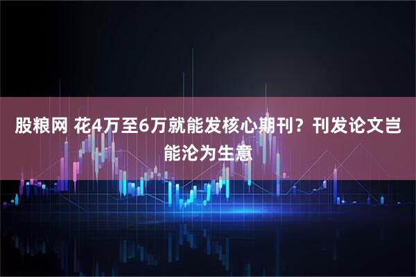股粮网 花4万至6万就能发核心期刊？刊发论文岂能沦为生意