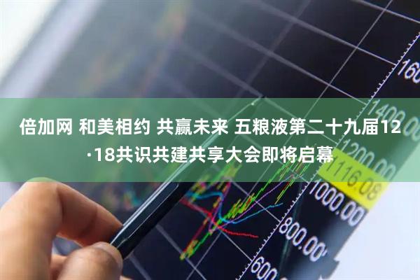 倍加网 和美相约 共赢未来 五粮液第二十九届12·18共识共建共享大会即将启幕