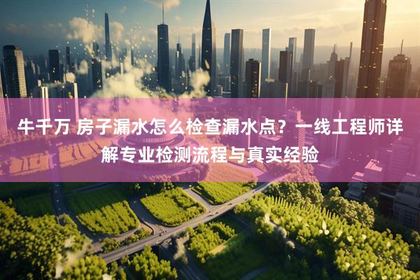 牛千万 房子漏水怎么检查漏水点？一线工程师详解专业检测流程与真实经验