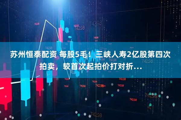 苏州恒泰配资 每股5毛！三峡人寿2亿股第四次拍卖，较首次起拍价打对折…