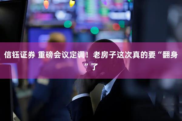 信钰证券 重磅会议定调！老房子这次真的要“翻身”了