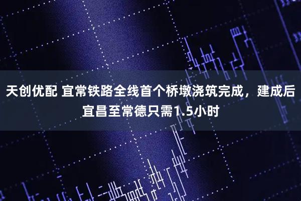 天创优配 宜常铁路全线首个桥墩浇筑完成，建成后宜昌至常德只需1.5小时