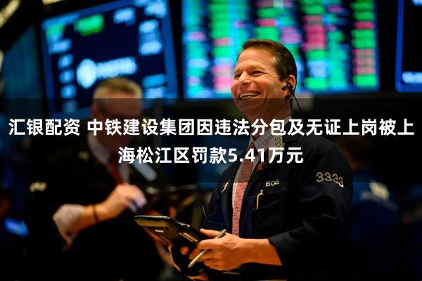 汇银配资 中铁建设集团因违法分包及无证上岗被上海松江区罚款5.41万元